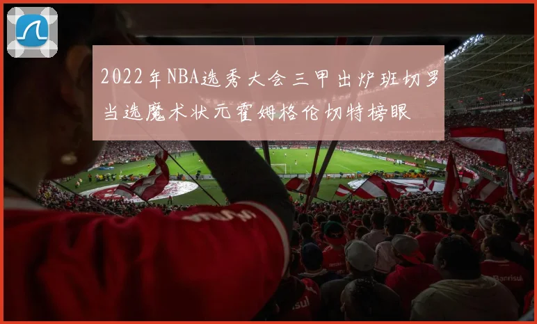 2022年NBA选秀大会三甲出炉班切罗当选魔术状元霍姆格伦切特榜眼